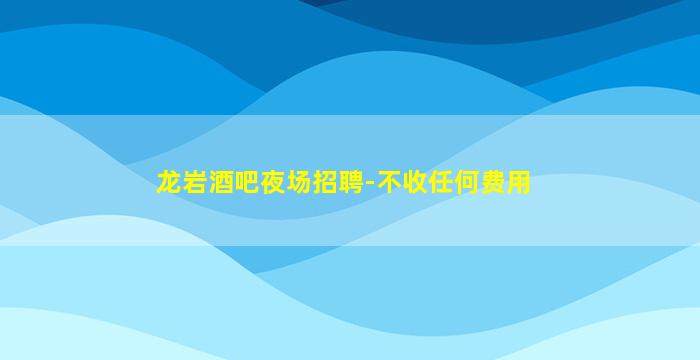 龙岩酒吧夜场招聘-不收任何费用